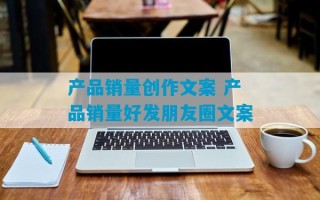 产品销量创作文案 产品销量好发朋友圈文案