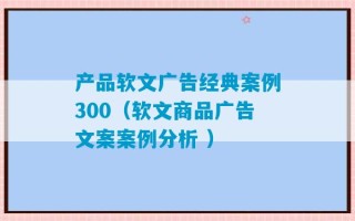 产品软文广告经典案例300（软文商品广告文案案例分析 ）