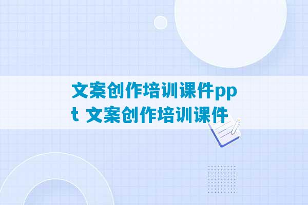 文案创作培训课件ppt 文案创作培训课件-第1张图片-臭鼬助手