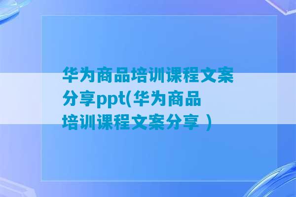 华为商品培训课程文案分享ppt(华为商品培训课程文案分享 )-第1张图片-臭鼬助手