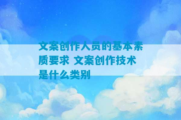 文案创作人员的基本素质要求 文案创作技术是什么类别-第1张图片-臭鼬助手