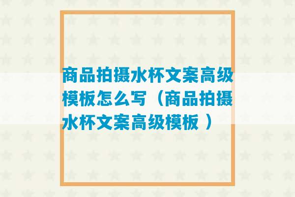 商品拍摄水杯文案高级模板怎么写（商品拍摄水杯文案高级模板 ）-第1张图片-臭鼬助手