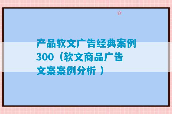 产品软文广告经典案例300（软文商品广告文案案例分析 ）-第1张图片-臭鼬助手