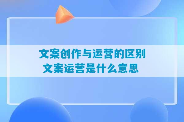 文案创作与运营的区别 文案运营是什么意思-第1张图片-臭鼬助手