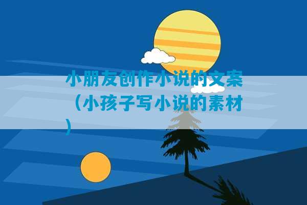 小朋友创作小说的文案（小孩子写小说的素材）-第1张图片-臭鼬助手