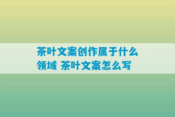 茶叶文案创作属于什么领域 茶叶文案怎么写-第1张图片-臭鼬助手