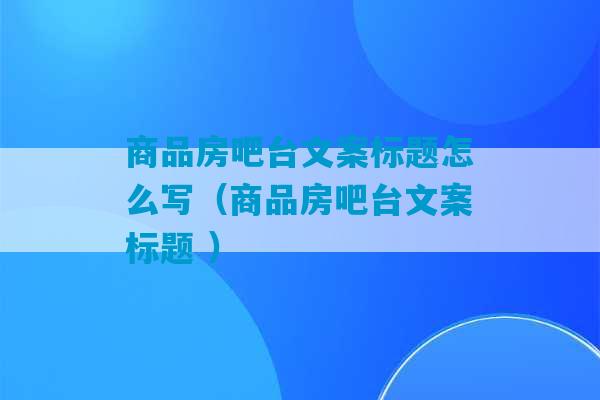 商品房吧台文案标题怎么写（商品房吧台文案标题 ）-第1张图片-臭鼬助手